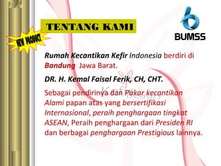 Rumah Kecantikan Kefir Indonesia berdiri di
Bandung Jawa Barat.
DR. H. Kemal Faisal Ferik, CH, CHT.
Sebagai pendirinya dan Pakar kecantikan
Alami papan atas yang bersertifikasi
Internasional, peraih penghargaan tingkat
ASEAN, Peraih penghargaan dari Presiden RI
dan berbagai penghargaan Prestigious lainnya.
TENTANG KAMI
 