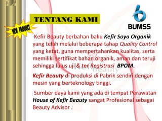 Kefir Beauty berbahan baku Kefir Soya Organik
yang telah melalui beberapa tahap Quality Control
yang ketat, guna mempertahankan kualitas, serta
memiliki sertifikat bahan organik, aman dan teruji
sehingga lulus uji & ter Registrasi BPOM.
Kefir Beauty di produksi di Pabrik sendiri dengan
mesin yang berteknology tinggi.
Sumber daya kami yang ada di tempat Perawatan
House of Kefir Beauty sangat Profesional sebagai
Beauty Advisor .
TENTANG KAMI
 