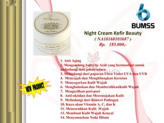 Night Cream Kefir Beauty
( NA18160103687 )
Rp. 185.000,-
1. Anti Aging
2. Mengandung Salicylic Acid yang bermanfaat untuk
melindungi dari polusi udara
3. Melindungi dari paparan Ultra Violet UVA dan UVB
4. Mencegah dan Menghilangkan Kerutan
5. Menyegarkan Kulit Wajah
6. Menghaluskan dan MembersihkanKulit Wajah
7. Mengecilkan pori-pori
8. Anti-oksidan dan Meremajakan Kulit
9. Melindungi dari Bakteri Pathogen
10. Kaya akan Vitamin A, C, dan K
11. Mencerahkan Kulit Wajah
13. Membuat Kulit Wajah Kenyal
14. Menyamarkan Noda Hitam
 