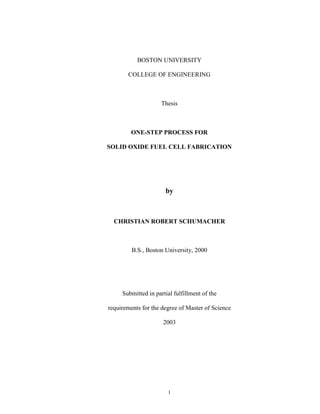 1
BOSTON UNIVERSITY
COLLEGE OF ENGINEERING
Thesis
ONE-STEP PROCESS FOR
SOLID OXIDE FUEL CELL FABRICATION
by
CHRISTIAN ROBERT SCHUMACHER
B.S., Boston University, 2000
Submitted in partial fulfillment of the
requirements for the degree of Master of Science
2003
 