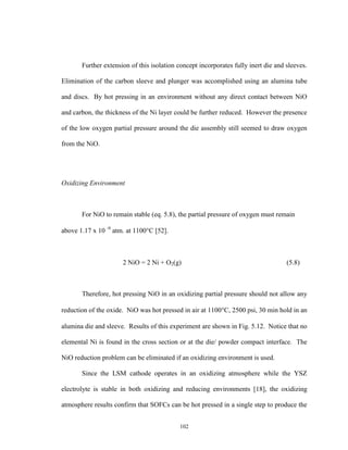 102
Further extension of this isolation concept incorporates fully inert die and sleeves.
Elimination of the carbon sleeve and plunger was accomplished using an alumina tube
and discs. By hot pressing in an environment without any direct contact between NiO
and carbon, the thickness of the Ni layer could be further reduced. However the presence
of the low oxygen partial pressure around the die assembly still seemed to draw oxygen
from the NiO.
Oxidizing Environment
For NiO to remain stable (eq. 5.8), the partial pressure of oxygen must remain
above 1.17 x 10 -9
atm. at 1100C [52].
2 NiO = 2 Ni + O2(g) (5.8)
Therefore, hot pressing NiO in an oxidizing partial pressure should not allow any
reduction of the oxide. NiO was hot pressed in air at 1100C, 2500 psi, 30 min hold in an
alumina die and sleeve. Results of this experiment are shown in Fig. 5.12. Notice that no
elemental Ni is found in the cross section or at the die/ powder compact interface. The
NiO reduction problem can be eliminated if an oxidizing environment is used.
Since the LSM cathode operates in an oxidizing atmosphere while the YSZ
electrolyte is stable in both oxidizing and reducing environments [18], the oxidizing
atmosphere results confirm that SOFCs can be hot pressed in a single step to produce the
 