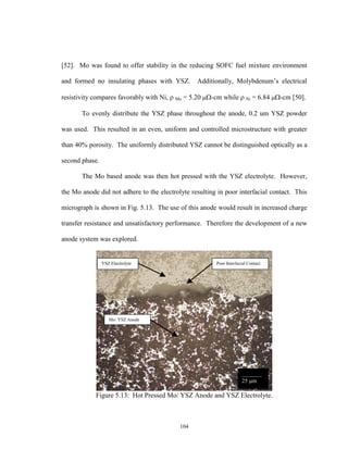 104
[52]. Mo was found to offer stability in the reducing SOFC fuel mixture environment
and formed no insulating phases with YSZ. Additionally, Molybdenum’s electrical
resistivity compares favorably with Ni,  Mo = 5.20 -cm while  Ni = 6.84 -cm [50].
To evenly distribute the YSZ phase throughout the anode, 0.2 um YSZ powder
was used. This resulted in an even, uniform and controlled microstructure with greater
than 40% porosity. The uniformly distributed YSZ cannot be distinguished optically as a
second phase.
The Mo based anode was then hot pressed with the YSZ electrolyte. However,
the Mo anode did not adhere to the electrolyte resulting in poor interfacial contact. This
micrograph is shown in Fig. 5.13. The use of this anode would result in increased charge
transfer resistance and unsatisfactory performance. Therefore the development of a new
anode system was explored.
Figure 5.13: Hot Pressed Mo/ YSZ Anode and YSZ Electrolyte.
YSZ Electrolyte
Mo/ YSZ Anode
Poor Interfacial Contact
_______
25 m
 