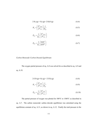 111
2 H2 (g) + O2 (g)= 2 H2O (g) (A.4)
22
2
2
2
2
1
OH
OH
PP
P
K 





 (A.5)







2
2
2
2
2
2
1
H
OH
O
P
P
K
P (A.6)






 2
2
2
2
97.0
03.01
K
PO (A.7)
Carbon Monoxide/ Carbon Dioxide Equilibrium:
The oxygen partial pressure of eq. A.8 was solved for as described in eq. A.9 and
eq. A.10.
2 CO (g)+ O2 (g) = 2 CO2 (g) (A.8)
2
2
2
2
3
1
OCO
CO
PP
P
K 





 (A.9)







CO
CO
O
P
P
K
P 2
2
2
3
2
1
(A.10)
The partial pressure of oxygen was plotted for 500C to 1500C as described in
eq. A.7. The carbon monoxide/ carbon dioxide equilibrium was calculated using the
equilibrium constant of eq. A.11, as shown in eq. A.12. Finally the total pressure in the
 