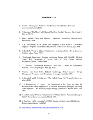 115
BIBLIOGRAPHY
1. J. Mark. “Zeroing out Pollution: The Promise of Fuel Cells.” Union of
Concerned Scientists, 1996.
2. J. Ginsburg, “The Most Fuel-Efficient That You Can Be,” Business Week, Sept. 3,
2001, p. 77-78.
3. Motor Vehicle Facts and Figures. American Automobile Manufacturers
Association, 1998.
4. F. R. Kalhammer, et. al. “Status and Prospects of Fuel Cells as Automobile
Engines.” Prepared for the State of California Air Resources Board, July, 1998.
5. K. Kozloff, “Power to Choose.” in Frontiers of Sustainability. World Resources
Institute, Island Press, 1997.
6. “Distributed Generation, Securing America’s Future with Reliable, Flexible
Power,” U.S. Department of Energy, Office of Fossil Energy, National
Technology Center, October 1999.
7. C. Giovando, “Distributed Resources Carve Out a Niche in Competitive
Markets,” Power, July/August 2000, pp. 46-57.
8. “Natural Gas Fuel Cells, Federal Technology Alert,” Federal Energy
Management Program. U.S. Department of Energy, November 1995.
9. C. Campbell and J. H. Laherrere, “The End of Cheap Oil.” Scientific American,
March 1998.
10. G.D. Rambach and J.D. Synder. “An Examination of the Criteria Necessary for
Successful Worldwide Deployment of Isolated, Renewable Hydrogen Stationary
Power Systems.” XII World Hydrogen Energy Conference, Buenes Aires, June
1998.
11. J. J. Mackenzie, “Oil as a Finite Resource: When is Global Production Likely to
Peak?” World Resources Institute, March 1996.
12. D. Sperling. “A New Agenda,” ACCESS, Number 11, University of California
Transportation Center, Fall 1997.
13. http://energy.annualreviews.org/cgi/content/full/24/1/281.
 