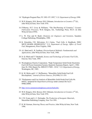 116
14. “Hydrogen Program Plan, FY 1993- FY 1997,” U.S. Department of Energy.1998.
15. W.D. Kingery, H.K. Bowen, D.R. Uhlmann, Introduction to Ceramics 2nd
Ed.,
John Wiley & Sons, New York 1976.
16. P.Murray, D.T. Livey & Williams, “The Hot-Pressing of Ceramics,” Ceramic
Fabrication Processes, W.D. Kingery, Ed., Technology Press, M.I.T. & John
Wiley & Sons (1958).
17. L. W. Fine and H. Beall, Chemistry for Engineers and Scientists, Saunders
College Publishing, Philadelphia, 1990.
18. K. Kinoshita, F.R. McLarnon, E.J. Cairns, “Fuel Cells A Handbook, DOE/
METC-88/6096 (DE88010252),” U.S. Department of Energy, Office of Fossil
Fuel, Morgantown, West Virginia, 1988.
19. A.J. Bard and L. R. Faulkner, Electrochemical Methods: Fundamentals and
Applications, John Wiley & Sons, New York, 1980.
20. N. Q. Minh and T/ Takahashi, Science and Technology of Ceramic Fuel Cells,
Elsevier, New York, 1995.
21. Westinghouse Electric Corporation, “High-Temperature Solid Oxide Electrolyte
Fuel Cell Power Generation System, Quarterly Summary Report, April 1, 1984-
June 30, 1984, Report No. DOE/ET/17089—2218,” U.S. Department of Energy,
Washington, DC, 1985.
22. K. M. Myles and C. C. McPheeters, “Monolithic Solid Oxide Fuel Cell
Development,” Journal of Power Sources, 29 (1990) 311-319.
23. “Performance and Cost Analysis of Monolithic Solid Oxide Fuel Cells 94-
66925,” prepared for Department of Energy under contract De-Ac21-
89MC26006.
24. http://www.siemenswestinghouse.com/en/fuelcells/.
25. W.D. Kingery, H.K. Bowen, D.R. Uhlmann, Introduction to Ceramics 2nd
Ed.,
John Wiley & Sons, New York 1976.
26. J. W. Evans and L. C. DeJonghe, The Production of Inorganic Materials,
Macmillan Publishing Company, New Yor 1991.
27. R. M. German, Sintering Theory and Practice, John Wiley & Sons, New York
1996.
 