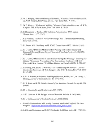 117
28. W.D. Kingery, “Pressure forming of Ceramics,” Ceramic Fabrication Processes,
ed. W.D. Kingery, John Wiley & Sons., New York 1958. P. 55-61.
29. W.D. Kingery, “Hydrostatic Molding,” Ceramic Fabrication Processes, ed. W.D.
Kingery, John Wiley & Sons., New York 1958. P. 70-73.
30. P. Duwez and L. Zwell, AIME Technical Pubublications 2515, Metals
Transactions, 1, 137 (1949).
31. C.G. Goetzel, Treatise on Powder Metallurgy, Vol. 1, Interscience Publishing.,
New York (1949).
32. R. Kamm, M.A. Steinberg, and J. Wulff, Transactions AIME, 180, 694 (1949).
33. R. L. Coble, “Diffusion Models for Hot Pressing with Surface Energy and
Pressure Effects as Driving Forces,” Journal Of Applied Physics, 41.12 (1970)
4798-4807.
34. R. L. Coble, “Mechanisms of Densification During Hot Pressing,” Sintering and
Related Phenomena, Proceedings of the International Conference. Ed. G.C.
Kuczynski, N.A. Hooton, C.F. Gibbon, Gordon and Breach, (1967). P. 329-347.
35. P. Murray, D.T. Livey, J. Williams, “The Hot Pressing of Ceramics,” Ceramic
Fabrication Processes, ed. W.D. Kingery, John Wiley & Sons., New York 1958.
P. 147-171.
36. F. R. N. Nabarro, Conference on Strength of Solids, Bristol, 1947, 48 (1948); C.
Herring, Journal of Applied Physics 21, 437 (1950).
37. R. R. Rossi and R. M. Fulrath, Journal of the American Ceramic Society 48, 558
(1965).
38. D. L. Johnson, Scripta Metalurgica 3, 567 (1969).
39. S. K. Dutta and R. M. Spriggs, Material Research Bulletin. 4, 797 (1969).
40. R. L. Coble, Journal of Applied Physics, 34, 1970 (1963).
41. E-mail correspondence with Manny Gonzales, applications engineer for Poco
Graphite. http://www.poco.com/industrial/value_axm5q.html.
42. J.A.M. van Roosmalen and E.H.P. Cordfunke, Solid State Ionics, 52 (1992) 303.
 