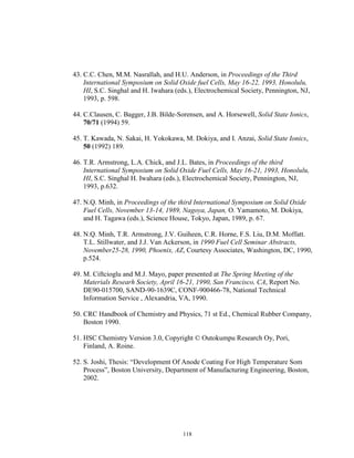 118
43. C.C. Chen, M.M. Nasrallah, and H.U. Anderson, in Proceedings of the Third
International Symposium on Solid Oxide fuel Cells, May 16-22, 1993, Honolulu,
HI, S.C. Singhal and H. Iwahara (eds.), Electrochemical Society, Pennington, NJ,
1993, p. 598.
44. C.Clausen, C. Bagger, J.B. Bilde-Sorensen, and A. Horsewell, Solid State Ionics,
70/71 (1994) 59.
45. T. Kawada, N. Sakai, H. Yokokawa, M. Dokiya, and I. Anzai, Solid State Ionics,
50 (1992) 189.
46. T.R. Armstrong, L.A. Chick, and J.L. Bates, in Proceedings of the third
International Symposium on Solid Oxide Fuel Cells, May 16-21, 1993, Honolulu,
HI, S.C. Singhal H. Iwahara (eds.), Electrochemical Society, Pennington, NJ,
1993, p.632.
47. N.Q. Minh, in Proceedings of the third International Symposium on Solid Oxide
Fuel Cells, November 13-14, 1989, Nagoya, Japan, O. Yamamoto, M. Dokiya,
and H. Tagawa (eds.), Science House, Tokyo, Japan, 1989, p. 67.
48. N.Q. Minh, T.R. Armstrong, J.V. Guiheen, C.R. Horne, F.S. Liu, D.M. Moffatt.
T.L. Stillwater, and J.J. Van Ackerson, in 1990 Fuel Cell Seminar Abstracts,
November25-28, 1990, Phoenix, AZ, Courtesy Associates, Washington, DC, 1990,
p.524.
49. M. Ciftcioglu and M.J. Mayo, paper presented at The Spring Meeting of the
Materials Researh Society, April 16-21, 1990, San Francisco, CA, Report No.
DE90-015700, SAND-90-1639C, CONF-900466-78, National Technical
Information Service , Alexandria, VA, 1990.
50. CRC Handbook of Chemistry and Physics, 71 st Ed., Chemical Rubber Company,
Boston 1990.
51. HSC Chemistry Version 3.0, Copyright © Outokumpu Research Oy, Pori,
Finland, A. Roine.
52. S. Joshi, Thesis: “Development Of Anode Coating For High Temperature Som
Process”, Boston University, Department of Manufacturing Engineering, Boston,
2002.
 