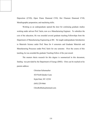 120
Deposition (CVD), Open Flame Diamond CVD, Hot Filament Diamond CVD,
Metallographic preparation, and machining skills.
Working as an undergraduate opened the door for continuing graduate studies
working under advisor Prof. Sarin, now as a Manufacturing Engineer. To subsidize the
cost of the education, He was awarded several graduate teaching Fellowships from the
Department of Manufacturing Engineering at BU. He taught undergraduate Introduction
to Materials Science under Prof. Basu for 4 semesters and Graduate Materials and
Manufacturing Processes under Prof, Sarin for one semester. Over the course of this
teaching, he was awarded the graduate Teaching Fellow of the year award.
The masters thesis research for this degree is summarized in this document,
funding was provided by the Department of Energy (DOE). Chris can be reached at his
parents address:
Christian Schumacher
424 North Quaker Lane
Hyde Park, NY 12538
(845) 229-9466
ChrisRobSchu@hotmail.com
 