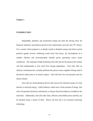 14
Chapter 1
INTRODUCTION
Dependable, plentiful, and economical energy has been the driving force for
financial, industrial, and political growth in the United States since the mid 19th
century.
For a country whose progress is so deeply rooted in abundant energy and whose current
political agenda involves stabilizing world fossil fuel prices, the development of a
reliable, efficient and environmentally friendly power generating source seems
compulsory. The maturing of high technology fuel cells may be the panacea the country
will find indispensable to free itself from foreign dependence. Fuel cells offer an
efficient, combustion-less, virtually pollution-free power source, capable of being sited in
downtown urban areas or in remote regions. Fuel cells have few moving parts and run
almost silently.
Fuel cells are electrochemical devices that convert the chemical energy of a fuel
directly to electrical energy. Unlike batteries, which store a finite amount of energy, fuel
cells will generate electricity continuously, as long as fuel and oxidant are available to the
electrodes. Additionally, fuel cells offer clean, efficient, and reliable power and they can
be operated using a variety of fuels. Hence, the fuel cell is an extremely promising
technology.
 