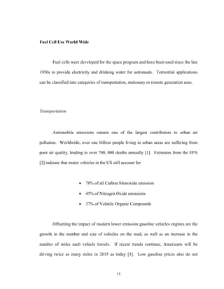 15
Fuel Cell Use World Wide
Fuel cells were developed for the space program and have been used since the late
1950s to provide electricity and drinking water for astronauts. Terrestrial applications
can be classified into categories of transportation, stationary or remote generation uses.
Transportation
Automobile emissions remain one of the largest contributors to urban air
pollution. Worldwide, over one billion people living in urban areas are suffering from
poor air quality, leading to over 700, 000 deaths annually [1]. Estimates from the EPA
[2] indicate that motor vehicles in the US still account for
 78% of all Carbon Monoxide emission
 45% of Nitrogen Oxide emissions
 37% of Volatile Organic Compounds
Offsetting the impact of modern lower emission gasoline vehicles engines are the
growth in the number and size of vehicles on the road, as well as an increase in the
number of miles each vehicle travels. If recent trends continue, Americans will be
driving twice as many miles in 2015 as today [3]. Low gasoline prices also do not
 