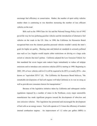 16
encourage fuel efficiency or conservation. Rather, the number of sport utility vehicles
market share is continuing to rise therefore increasing the number of less efficient
vehicles on the road.
Bills such as the 1990 Clean Air Act and the National Energy Policy Act of 1992
paved the way for less polluting gasoline vehicles and the introduction of alternative fuel
vehicles on the roads in the US. Also, in 1990, the California Air Resources Board
recognized that even the cleanest gasoline powered vehicles wouldn’t satisfy the state’s
goals for higher air quality. Meeting state and federal air standards in seriously polluted
area such as Los Angeles would require either restrictions on driving or a large scale
switch to vehicles that don’t pollute. California adopted the Low Emission Vehicle Act
that mandated the seven largest auto makers begin immediately to reduce all tailpipe
emissions and to introduce zero emission vehicles (ZEVs) starting in 1998. Beginning in
2003, 10% of new vehicles sold in CA will be required to be ZEVs or nearly ZEVs - also
known as “equivalent ZEVs” [4]. The California Air Resources Board believes, “the
remarkable developments of fuel-cell engines will help California in its war on smog as
well as provide new consumer choices for transportation.”
Because of the legislative initiative taken by California and subsequent similar
regulations imposed by a number of states in the Northeast, every major automobile
manufacturer has made significant progress toward the development of ultra-low and
zero emission vehicles. This legislation has promoted and encouraged the development
of fuel cells as an energy source. Fuel cells operate at 2-3 times the efficiency of modern
internal combustion engines. An improvement of 1-2 miles per gallon (MPG) is
 