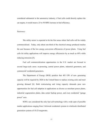 17
considered substantial in the automotive industry, if fuel cells could directly replace the
car engine, it would mean a 25 to 50 MPG increase in fuel efficiency.
Stationary
The utility sector is expected to be the first areas where fuel cells will be widely
commercialized. Today, only about one-third of the electrical energy produced reaches
the user because of the low energy conversion efficiencies of power plants. Using fuel
cells for utility applications will improve energy efficiencies by as much as 69% while
reducing emissions [5].
Fuel cell commercialization opportunities in the U.S. market are focused in
several large-scale areas: re-powering, central power plants, industrial generators, and
commercial/ residential generators.
The Department of Energy (DOE) predicts that 403 GW of new generating
capacity will be required by 2020 in the United States to replace existing units and meet
growing demand [6]. Both restructuring and rising capacity demands pose new
opportunities for fuel cell adoption in applications as diverse as merchant power plants,
industrial cogeneration plants, data center backup power, and even residential “garage
power” uses.
SOFCs are considered the only fuel cell technology with a wide span of possible
market applications ranging from 2-kilowatt residential systems to wholesale distributed
generation systems of 10-25 megawatts.
 