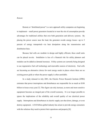 18
Remote
Remote or “distributed power” is a new approach utility companies are beginning
to implement – small power generators located at or near the site of consumption provide
advantages for traditional utilities that own both generation and delivery systems. By
placing the power source near the load, the generator avoids energy losses—up to 5
percent of energy transported—via heat dissipation along the transmission and
distribution lines.
Because fuel cells are modular in design and highly efficient, these small units
can be placed on-site. Installation is less of a financial risk for utility planners and
modules can be added as demand increases. Utility systems are currently being designed
to use regenerative fuel cell technology and renewable sources of electricity. Fuel cells
are becoming an alternative choice for rural energy needs in places where there are no
existing power grids or where the power supply is often unreliable.
In a study released in July 2001, the Electric Power Research Institute (EPRI)
estimates that power interruptions and disturbances are responsible for as much as $188
billion in losses every year [7]. This figure can only increase, as more and more sensitive
equipment becomes an integral part of the overall economy. It is no longer possible to
ignore the implications of the reliability and overall quality of our electrical power
supply. Interruptions and disturbances in electric supply can shut down, damage, or even
destroy equipment. A $10 billion global industry has arisen to provide energy consumers
with the solutions they need to protect their operations and property [8].
 