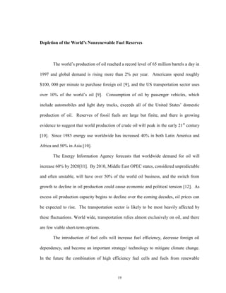 19
Depletion of the World’s Nonrenewable Fuel Reserves
The world’s production of oil reached a record level of 65 million barrels a day in
1997 and global demand is rising more than 2% per year. Americans spend roughly
$100, 000 per minute to purchase foreign oil [9], and the US transportation sector uses
over 10% of the world’s oil [9]. Consumption of oil by passenger vehicles, which
include automobiles and light duty trucks, exceeds all of the United States’ domestic
production of oil. Reserves of fossil fuels are large but finite, and there is growing
evidence to suggest that world production of crude oil will peak in the early 21st
century
[10]. Since 1985 energy use worldwide has increased 40% in both Latin America and
Africa and 50% in Asia [10].
The Energy Information Agency forecasts that worldwide demand for oil will
increase 60% by 2020[11]. By 2010, Middle East OPEC states, considered unpredictable
and often unstable, will have over 50% of the world oil business, and the switch from
growth to decline in oil production could cause economic and political tension [12]. As
excess oil production capacity begins to decline over the coming decades, oil prices can
be expected to rise. The transportation sector is likely to be most heavily affected by
these fluctuations. World wide, transportation relies almost exclusively on oil, and there
are few viable short-term options.
The introduction of fuel cells will increase fuel efficiency, decrease foreign oil
dependency, and become an important strategy/ technology to mitigate climate change.
In the future the combination of high efficiency fuel cells and fuels from renewable
 