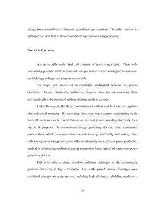 20
energy sources would nearly eliminate greenhouse gas emissions. The early transition to
hydrogen fuel will lead to cleaner air and stronger national energy security.
Fuel Cells Overview
A commercially useful fuel cell consists of many single cells. These cells
individually generate small currents and voltages, however when configured in series and
parallel, large voltages and currents are possible.
The single cell consists of an electrolyte sandwiched between two porous
electrodes. Dense, electrically conductive, bi-polar plates (or interconnects) allow
individual cells to be connected without shorting anode to cathode.
Fuel cells separate the direct combustion of oxidant and fuel into two separate
electrochemical reactions. By separating these reactions, electrons participating in the
half-cell reactions can be routed through an external circuit providing electricity for a
myriad of purposes. In conventional energy generating devices, direct combustion
produces heat, which is converted into mechanical energy, and finally to electricity. Fuel
cells having direct energy conversion offer an inherently more efficient power production
method by eliminating mechanical energy conversion losses typical of convention power
generating devices.
Fuel cells offer a clean, ultra-low pollution technique to electrochemically
generate electricity at high efficiencies. Fuel cells provide many advantages over
traditional energy-converting systems, including high efficiency, reliability, modularity,
 