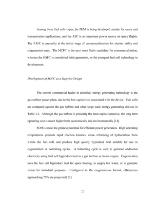 22
Among these fuel cells types, the PEM is being developed mainly for space and
transportation applications, and the AFC is an important power source on space flights.
The PAFC is presently at the initial stage of commercialization for electric utility and
cogeneration uses. The MCFC is the next most likely candidate for commercialization,
whereas the SOFC is considered third-generation, or the youngest fuel cell technology in
development.
Development of SOFC as a Superior Design
The current commercial leader in electrical energy generating technology is the
gas turbine power plant, due to the low capital cost associated with the device. Fuel cells
are compared against the gas turbine and other large scale energy generating devices in
Table 1.2. Although the gas turbine is presently the least capital intensive, the long term
operating cost is much higher both economically and environmentally [14].
SOFCs show the greatest potential for efficient power generation. High operating
temperatures promote rapid reaction kinetics, allow reforming of hydrocarbon fuels
within the fuel cell, and produce high quality byproduct heat suitable for use in
cogeneration or bottoming cycles. A bottoming cycle is used to generate additional
electricity using fuel cell byproduct heat in a gas turbine or steam engine. Cogeneration
uses the fuel cell byproduct heat for space heating, to supply hot water, or to generate
steam for industrial purposes. Configured in the co-generation format, efficiencies
approaching 70% are projected [13].
 
