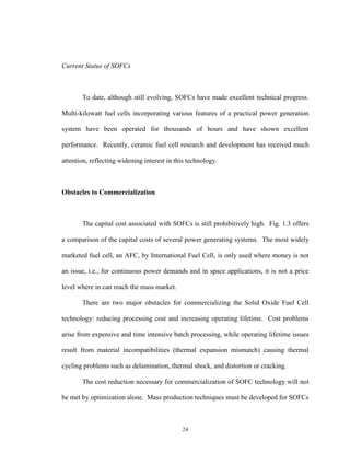 24
Current Status of SOFCs
To date, although still evolving, SOFCs have made excellent technical progress.
Multi-kilowatt fuel cells incorporating various features of a practical power generation
system have been operated for thousands of hours and have shown excellent
performance. Recently, ceramic fuel cell research and development has received much
attention, reflecting widening interest in this technology.
Obstacles to Commercialization
The capital cost associated with SOFCs is still prohibitively high. Fig. 1.3 offers
a comparison of the capital costs of several power generating systems. The most widely
marketed fuel cell, an AFC, by International Fuel Cell, is only used where money is not
an issue, i.e., for continuous power demands and in space applications, it is not a price
level where in can reach the mass market.
There are two major obstacles for commercializing the Solid Oxide Fuel Cell
technology: reducing processing cost and increasing operating lifetime. Cost problems
arise from expensive and time intensive batch processing, while operating lifetime issues
result from material incompatibilities (thermal expansion mismatch) causing thermal
cycling problems such as delamination, thermal shock, and distortion or cracking.
The cost reduction necessary for commercialization of SOFC technology will not
be met by optimization alone. Mass production techniques must be developed for SOFCs
 