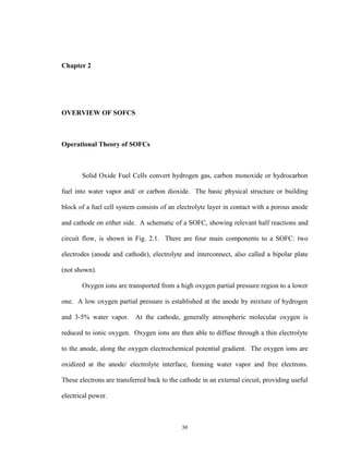 30
Chapter 2
OVERVIEW OF SOFCS
Operational Theory of SOFCs
Solid Oxide Fuel Cells convert hydrogen gas, carbon monoxide or hydrocarbon
fuel into water vapor and/ or carbon dioxide. The basic physical structure or building
block of a fuel cell system consists of an electrolyte layer in contact with a porous anode
and cathode on either side. A schematic of a SOFC, showing relevant half reactions and
circuit flow, is shown in Fig. 2.1. There are four main components to a SOFC: two
electrodes (anode and cathode), electrolyte and interconnect, also called a bipolar plate
(not shown).
Oxygen ions are transported from a high oxygen partial pressure region to a lower
one. A low oxygen partial pressure is established at the anode by mixture of hydrogen
and 3-5% water vapor. At the cathode, generally atmospheric molecular oxygen is
reduced to ionic oxygen. Oxygen ions are then able to diffuse through a thin electrolyte
to the anode, along the oxygen electrochemical potential gradient. The oxygen ions are
oxidized at the anode/ electrolyte interface, forming water vapor and free electrons.
These electrons are transferred back to the cathode in an external circuit, providing useful
electrical power.
 