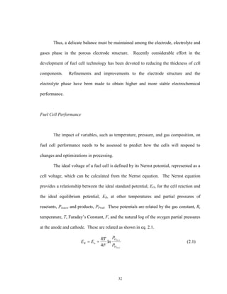 32
Thus, a delicate balance must be maintained among the electrode, electrolyte and
gases phase in the porous electrode structure. Recently considerable effort in the
development of fuel cell technology has been devoted to reducing the thickness of cell
components. Refinements and improvements to the electrode structure and the
electrolyte phase have been made to obtain higher and more stable electrochemical
performance.
Fuel Cell Performance
The impact of variables, such as temperature, pressure, and gas composition, on
fuel cell performance needs to be assessed to predict how the cells will respond to
changes and optimizations in processing.
The ideal voltage of a fuel cell is defined by its Nernst potential, represented as a
cell voltage, which can be calculated from the Nernst equation. The Nernst equation
provides a relationship between the ideal standard potential, EO, for the cell reaction and
the ideal equilibrium potential, ER, at other temperatures and partial pressures of
reactants, Preact, and products, PProd. These potentials are related by the gas constant, R,
temperature, T, Faraday’s Constant, F, and the natural log of the oxygen partial pressures
at the anode and cathode. These are related as shown in eq. 2.1.
)(2
)(2
ln
4 a
c
O
O
oR
P
P
F
RT
EE  (2.1)
 
