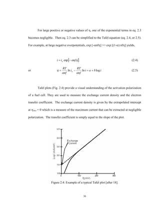 36
For large positive or negative values of , one of the exponential terms in eq. 2.3
becomes negligible. Then eq. 2.3 can be simplified to the Tafel equation (eq. 2.4, or 2.5).
For example, at large negative overpotentials, exp [-nf] >> exp [(1-) nf] yields,
 nfii o  exp (2.4)
or ibai
nf
RT
i
nf
RT
o loglnln 

 (2.5)
Tafel plots (Fig. 2.4) provide a visual understanding of the activation polarization
of a fuel cell. They are used to measure the exchange current density and the electron
transfer coefficient. The exchange current density is given by the extrapolated intercept
at Act = 0 which is a measure of the maximum current that can be extracted at negligible
polarization. The transfer coefficient is simply equal to the slope of the plot.
Figure 2.4: Example of a typical Tafel plot [after 18].
 