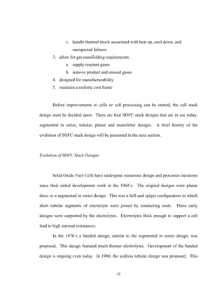 42
c. handle thermal shock associated with heat up, cool down, and
unexpected failures
3. allow for gas manifolding requirements
a. supply reactant gases
b. remove product and unused gases
4. designed for manufacturability
5. maintain a realistic cost frame
Before improvements to cells or cell processing can be started, the cell stack
design must be decided upon. There are four SOFC stack designs that are in use today,
segmented in series, tubular, planar and monolithic designs. A brief history of the
evolution of SOFC stack design will be presented in the next section.
Evolution of SOFC Stack Designs
Solid Oxide Fuel Cells have undergone numerous design and processes iterations
since their initial development work in the 1960’s. The original designs were planar
discs or a segmented in series design. This was a bell and spigot configuration in which
short tubular segments of electrolyte were joined by conducting seals. These early
designs were supported by the electrolytes. Electrolytes thick enough to support a cell
lead to high internal resistances.
In the 1970’s a banded design, similar to the segmented in series design, was
proposed. This design featured much thinner electrolytes. Development of the banded
design is ongoing even today. In 1980, the sealless tubular design was proposed. This
 