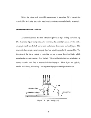 45
Before the planar and monolithic designs can be explained fully, current thin
ceramic film fabrication processing used in their construction must be briefly presented.
Thin Film Fabrication Processes
A common ceramic thin film fabrication process is tape casting, shown in Fig.
2.9. A ceramic slip, or slurry is made by combining the desired processed powder, with a
solvent, typically an alcohol, and organic surfactants, dispersants, and stabilizers. This
solution is then spread over a tempered glass bed which is coated with a carrier film. The
thickness of the slurry coating is controlled by two or more doctoring blades which
spread and scrape excess slurry from the bed. This green layer is then carefully heated, to
remove organics, and fired in a controlled sintering cycle. These layers are typically
applied individually, demanding a batch processing approach to layer fabrication.
Figure 2.9: Tape Casting [20].
 