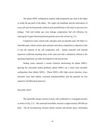 48
The planar SOFC configuration requires high-temperature gas seals at the edges
or inside the gas ports of the plates. The single cell membrane and the interconnect of
every cell must be hermetically sealed at each manifold face to the stack, to prevent cross
leakage. Fuel and oxidant gas cross leakage compromises fuel cell efficiency by
reducing the oxygen chemical potential gradient across the cell (see eq. 2.1).
Compressive seals, cement seals, and glass seals are typically used. The latter is a
sinterable paste, which contains glass particles and whose composition is adjusted so that
it wets the material of the cell components well. Sealant materials with thermal
expansion coefficient matching those of the stack and with a satisfactory lifetime at the
operating temperature are under development at the present time.
Sealing issues represent a serious technical shortcoming for planar SOFCs.
Ignoring the associated sealant problems, planar SOFCs are a much more desirable
configuration than tubular SOFCs. Planar SOFCs offer high current densities, lower
electronic loses than tubular, increased manufacturability and the potential for less
expensive cell fabrication processes.
Monolithic SOFC
The monolithic design consists of many cells combined in a corrugated structure
as shown in Fig. 2.12. The contoured monolithic structure is approximately 200-300 m
thick. The all encompassing structure directs reactant and product gases, eliminating
 