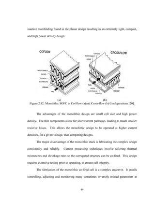 49
inactive manifolding found in the planar design resulting in an extremely light, compact,
and high power density design.
(a) (b)
Figure 2.12: Monolithic SOFC in Co-Flow (a)and Cross-flow (b) Configurations [20].
The advantages of the monolithic design are small cell size and high power
density. The thin components allow for short current pathways, leading to much smaller
resistive losses. This allows the monolithic design to be operated at higher current
densities, for a given voltage, than competing designs.
The major disadvantage of the monolithic stack is fabricating the complex design
consistently and reliably. Current processing techniques involve tailoring thermal
mismatches and shrinkage rates so the corrugated structure can be co-fired. This design
requires extensive testing prior to operating, to ensure cell integrity.
The fabrication of the monolithic co-fired cell is a complex endeavor. It entails
controlling, adjusting and monitoring many sometimes inversely related parameters at
 