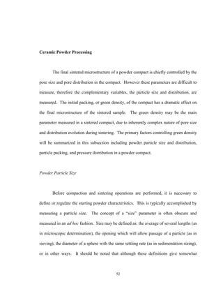 52
Ceramic Powder Processing
The final sintered microstructure of a powder compact is chiefly controlled by the
pore size and pore distribution in the compact. However these parameters are difficult to
measure, therefore the complementary variables, the particle size and distribution, are
measured. The initial packing, or green density, of the compact has a dramatic effect on
the final microstructure of the sintered sample. The green density may be the main
parameter measured in a sintered compact, due to inherently complex nature of pore size
and distribution evolution during sintering. The primary factors controlling green density
will be summarized in this subsection including powder particle size and distribution,
particle packing, and pressure distribution in a powder compact.
Powder Particle Size
Before compaction and sintering operations are performed, it is necessary to
define or regulate the starting powder characteristics. This is typically accomplished by
measuring a particle size. The concept of a “size” parameter is often obscure and
measured in an ad hoc fashion. Size may be defined as: the average of several lengths (as
in microscopic determination), the opening which will allow passage of a particle (as in
sieving), the diameter of a sphere with the same settling rate (as in sedimentation sizing),
or in other ways. It should be noted that although these definitions give somewhat
 