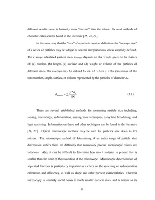 53
different results, none is basically more “correct” than the others. Several methods of
characterization can be found in the literature [25, 26, 27].
In the same way that the “size” of a particle requires definition, the “average size”
of a series of particles may be subject to several interpretations unless carefully defined.
The average calculated particle size, daverage, depends on the weight given to the factors
of: (a) number, (b) length, (c) surface, and (d) weight or volume of the particles of
different sizes. The average may be defined by eq. 3.1 where y is the percentage of the
total number, length, surface, or volume represented by the particles of diameter dn.
100
* n
average
dy
d  (3.1)
There are several established methods for measuring particle size including,
sieving, microscopy, sedimentation, sensing zone techniques, x-ray line broadening, and
light scattering. Information on these and other techniques can be found in the literature
[26, 27]. Optical microscopic methods may be used for particles size down to 0.5
micron. The microscopic method of determining of an entire range of particle size
distribution suffers from the difficulty that reasonably precise microscopic counts are
laborious. Also, it can be difficult to determine how much material is present that is
smaller than the limit of the resolution of the microscope. Microscopic determination of
separated fractions is particularly important as a check on the screening or sedimentation
calibration and efficiency, as well as shape and other particle characteristics. Electron
microscopy is similarly useful down to much smaller particle sizes, and is unique in its
 