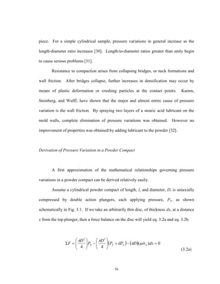 56
piece. For a simple cylindrical sample, pressure variations in general increase as the
length-diameter ratio increases [30]. Length-to-diameter ratios greater than unity begin
to cause serious problems [31].
Resistance to compaction arises from collapsing bridges, or neck formations and
wall friction. After bridges collapse, further increases in densification may occur by
means of plastic deformation or crushing particles at the contact points. Kamm,
Steinberg, and Wulff, have shown that the major and almost entire cause of pressure
variation is the wall friction. By spraying two layers of a stearic acid lubricant on the
mold walls, complete elimination of pressure variations was obtained. However no
improvement of properties was obtained by adding lubricant to the powder [32].
Derivation of Pressure Variation in a Powder Compact
A first approximation of the mathematical relationships governing pressure
variations in a powder compact can be derived relatively easily.
Assume a cylindrical powder compact of length, l, and diameter, D, is uniaxially
compressed by double action plungers, each applying pressure, Po, as shown
schematically in Fig. 3.1. If we take an arbitrarily thin disc, of thickness dx, at a distance
x from the top plunger, then a force balance on the disc will yield eq. 3.2a and eq. 3.2b.
(3.2a)
    0)(
44
22












 dxDdPP
D
P
D
F XXXX 

 