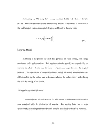 58
Integrating eq. 3.4b using the boundary condition that Px = Po when x = 0 yields
eq. 3.5. Therefore pressure decays exponentially within a compact and is a function of
the coefficient of friction, interparticle friction, and length to diameter ratio.
(3.5)
Sintering Theory
Sintering is the process in which fine particles, in close contact, form single
continuous bulk agglomerations. This agglomeration is typically accompanied by an
increase in relative density due to closure of pores and gaps between the original
particles. The application of temperature inputs energy for atomic rearrangement and
diffusion allowing the surface area to decrease, reducing the surface energy and reducing
the total free energy of the system.
Driving Force for Densification
The driving force for densification has been shown to be the reduction in surface
area associated with the elimination of porosity. This driving force can be better
quantified by examining the thermodynamic energies associated with surface curvature.







D
x
kPP oX 4exp
 