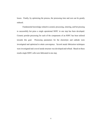 6
losses. Finally, by optimizing the process, the processing time and cost can be greatly
reduced.
Fundamental knowledge related to ceramic processing, sintering, and hot pressing
to successfully hot press a single operational SOFC in one step has been developed.
Ceramic powder processing for each of the components of an SOFC has been tailored
towards this goal. Processing parameters for the electrolyte and cathode were
investigated and optimized to attain convergence. Several anode fabrication techniques
were investigated and a novel anode structure was developed and refined. Based on these
results single SOFC cells were fabricated in one step.
 