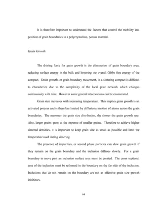 64
It is therefore important to understand the factors that control the mobility and
position of grain boundaries in a polycrystalline, porous material.
Grain Growth
The driving force for grain growth is the elimination of grain boundary area,
reducing surface energy in the bulk and lowering the overall Gibbs free energy of the
compact. Grain growth, or grain boundary movement, in a sintering compact is difficult
to characterize due to the complexity of the local pore network which changes
continuously with time. However some general observations can be enumerated.
Grain size increases with increasing temperature. This implies grain growth is an
activated process and is therefore limited by diffusional motion of atoms across the grain
boundaries. The narrower the grain size distribution, the slower the grain growth rate.
Also, larger grains grow at the expense of smaller grains. Therefore to achieve higher
sintered densities, it is important to keep grain size as small as possible and limit the
temperature used during sintering.
The presence of impurities, or second phase particles can slow grain growth if
they remain on the grain boundary and the inclusion diffuses slowly. For a grain
boundary to move past an inclusion surface area must be created. The cross sectional
area of the inclusion must be reformed in the boundary on the far side of the inclusion.
Inclusions that do not remain on the boundary are not as effective grain size growth
inhibitors.
 