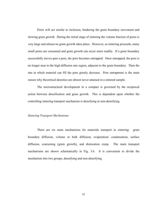 65
Pores will act similar to inclusion, hindering the grain boundary movement and
slowing grain growth. During the initial stage of sintering the volume fraction of pores is
very large and almost no grain growth takes place. However, as sintering proceeds, many
small pores are consumed and grain growth can occur more readily. If a grain boundary
successfully moves past a pore, the pore becomes entrapped. Once entrapped, the pore is
no longer near to the high diffusion rate region, adjacent to the grain boundary. Then the
rate at which material can fill the pore greatly decrease. Pore entrapment is the main
reason why theoretical densities are almost never attained in a sintered sample.
The microstructural development in a compact is governed by the reciprocal
action between densification and grain growth. This is dependent upon whether the
controlling sintering transport mechanism is densifying or non-densifying.
Sintering Transport Mechanisms
There are six main mechanisms for materials transport in sintering: grain
boundary diffusion, volume or bulk diffusion, evaporation/ condensation, surface
diffusion, coarsening (grain growth), and dislocation creep. The main transport
mechanisms are shown schematically in Fig. 3.6. It is convenient to divide the
mechanism into two groups, densifying and non-densifying.
 