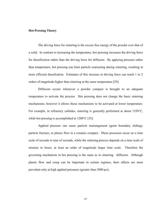 67
Hot Pressing Theory
The driving force for sintering is the excess free energy of the powder over that of
a solid. In contrast to increasing the temperature, hot pressing increases the driving force
for densification rather than the driving force for diffusion. By applying pressure rather
than temperature, hot pressing can limit particle coarsening during sintering, resulting in
more efficient densifcation. Estimates of this increase in driving force can reach 1 to 2
orders of magnitude higher than sintering at the same temperature [29].
Diffusion occurs whenever a powder compact is brought to an adequate
temperature to activate the process. Hot pressing does not change the basic sintering
mechanisms; however it allows those mechanisms to be activated at lower temperature.
For example, in refractory carbides, sintering is generally performed at about 1350°C,
while hot pressing is accomplished at 1200°C [35].
Applied pressure can cause particle rearrangement (grain boundary sliding),
particle fracture, or plastic flow in a ceramic compact. These processes occur on a time
scale of seconds to tens of seconds, while the sintering process depends on a time scale of
minutes to hours, at least an order of magnitude larger time scale. Therefore the
governing mechanism in hot pressing is the same as in sintering: diffusion. Although
plastic flow and creep can be important in certain regimes, their effects are most
prevalent only at high applied pressures (greater than 5000 psi).
 