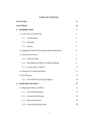 7
TABLE OF CONTENTS
List of Tables xi
List of Figures xii
1. INTRODUCTION 1
1.1. Fuel Cell Use World Wide 2
1.1.1. Transportation 2
1.1.2. Stationary 4
1.1.3. Remote 5
1.2. Depletion of the World’s Nonrenewable Fuel Reserves 6
1.3. Fuel Cells Overview 7
1.3.1. Fuel Cell Types 8
1.3.2. Development of SOFC as a Superior Design 9
1.3.3. Current Status of SOFCs 11
1.4. Obstacles to Commercialization 11
1.5. Hot Pressing 12
1.5.1. Novel SOFC Processing Technique 14
2. OVERVIEW OF SOFCS 17
2.1. Operational Theory of SOFCs 17
2.1.1. Fuel Cell Performance 19
2.1.2. Activation Polarization 22
2.1.3. Ohmic Polarization 24
2.1.4. Concentration Polarization 24
 