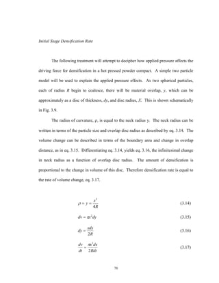 70
Initial Stage Densification Rate
The following treatment will attempt to decipher how applied pressure affects the
driving force for densification in a hot pressed powder compact. A simple two particle
model will be used to explain the applied pressure effects. As two spherical particles,
each of radius R begin to coalesce, there will be material overlap, y, which can be
approximately as a disc of thickness, dy, and disc radius, X. This is shown schematically
in Fig. 3.9.
The radius of curvature, , is equal to the neck radius y. The neck radius can be
written in terms of the particle size and overlap disc radius as described by eq. 3.14. The
volume change can be described in terms of the boundary area and change in overlap
distance, as in eq. 3.15. Differentiating eq. 3.14, yields eq. 3.16, the infinitesimal change
in neck radius as a function of overlap disc radius. The amount of densification is
proportional to the change in volume of this disc. Therefore densification rate is equal to
the rate of volume change, eq. 3.17.
R
x
y
4
2
 (3.14)
dyxdv 2
 (3.15)
R
xdx
dy
2
 (3.16)
Rdt
dxx
dt
dv
2
3

 (3.17)
 