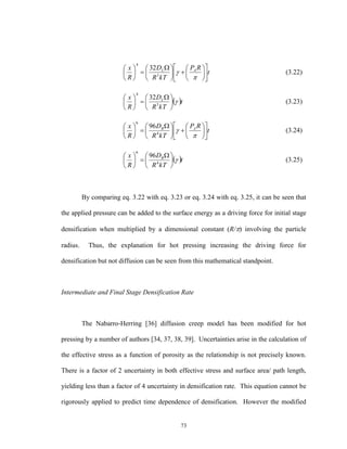 73
t
RP
kTR
D
R
x AL

















 







3
4
32
(3.22)
 t
kTR
D
R
x L





 






3
4
32
(3.23)
t
RP
kTR
D
R
x AB

















 







4
6
96
(3.24)
 t
kTR
D
R
x B





 






4
6
96
(3.25)
By comparing eq. 3.22 with eq. 3.23 or eq. 3.24 with eq. 3.25, it can be seen that
the applied pressure can be added to the surface energy as a driving force for initial stage
densification when multiplied by a dimensional constant (R/) involving the particle
radius. Thus, the explanation for hot pressing increasing the driving force for
densification but not diffusion can be seen from this mathematical standpoint.
Intermediate and Final Stage Densification Rate
The Nabarro-Herring [36] diffusion creep model has been modified for hot
pressing by a number of authors [34, 37, 38, 39]. Uncertainties arise in the calculation of
the effective stress as a function of porosity as the relationship is not precisely known.
There is a factor of 2 uncertainty in both effective stress and surface area/ path length,
yielding less than a factor of 4 uncertainty in densification rate. This equation cannot be
rigorously applied to predict time dependence of densification. However the modified
 