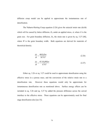 74
diffusion creep model can be applied to approximate the instantaneous rate of
densification.
The Nabarro-Herring Creep equation (3.26) gives the uniaxial strain rate (d/dt)
which will be caused by lattice diffusion, Dl, under an applied stress, ; where G is the
grain size. For grain boundary diffusion, Db, the strain rate is given by eq. 3.27 [40],
where W is the grain boundary width. Both equations are derived for materials of
theoretical density.
kTG
D
dt
d L
2
3
40  
 (2.26)
kTG
WD
dt
d b
3
5.47  
 (2.27)
Either eq. 3.26 or eq. 3.27 could be used to approximate densification using the
effective stress in a porous mass, and the conversion of the relative strain rate to a
densification rate. However these equations would only be approximate for
instantaneous densification rate as mentioned above. Surface energy effects can be
included in eq. 3.26 and eq. 3.27 by added the pressure difference across the curved
interface to the effective stress. These equations can be approximately used for final
stage densification also [see 33].
 