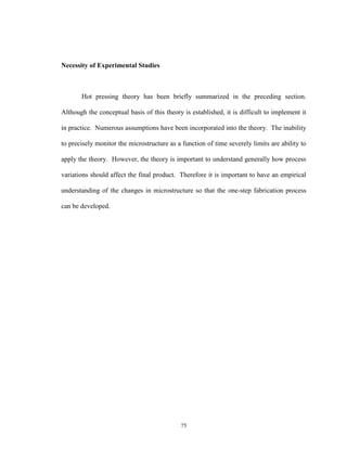 75
Necessity of Experimental Studies
Hot pressing theory has been briefly summarized in the preceding section.
Although the conceptual basis of this theory is established, it is difficult to implement it
in practice. Numerous assumptions have been incorporated into the theory. The inability
to precisely monitor the microstructure as a function of time severely limits are ability to
apply the theory. However, the theory is important to understand generally how process
variations should affect the final product. Therefore it is important to have an empirical
understanding of the changes in microstructure so that the one-step fabrication process
can be developed.
 