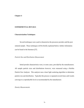 76
Chapter 4
EXPERIMENTAL DETAILS
Characterization Techniques
Several techniques were used to characterize the precursor powders and the post
sintered sample. These techniques will be briefly explained below; further information
can be found in the literature [27].
Particle Size and Distribution Measurement
Initial powder characteristics were, in some cases, provided by the manufacturers.
All sample particle sizes and distributions however, were measured using a Horibia
Particle Size Analyzer. This analyzer uses a laser light scattering algorithm to determine
particle size and distribution. Typically this process is repeated several times until results
converge to a reproducible level as recommended by the manufacturer.
Density Measurements
 