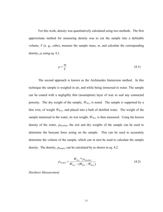 77
For this work, density was quantitatively calculated using two methods. The first
approximate method for measuring density was to cut the sample into a definable
volume, V (e. g., cube), measure the sample mass, m, and calculate the corresponding
density, , using eq. 4.1.
V
m
 (4.1)
The second approach is known as the Archimedes Immersion method. In this
technique the sample is weighed in air, and while being immersed in water. The sample
can be coated with a negligibly thin (assumption) layer of wax to seal any connected
porosity. The dry weight of the sample, WDry, is noted. The sample is supported by a
thin wire, of weight WWire, and placed into a bath of distilled water. The weight of the
sample immersed in the water, its wet weight, WWet, is then measured. Using the known
density of the water, Distilled, the wet and dry weights of the sample can be used to
determine the buoyant force acting on the sample. This can be used to accurately
determine the volume of the sample, which can in turn be used to calculate the sample
density. The density, Sample, can be calculated by as shown in eq. 4.2.
)(
*
WireWetDry
DistilledDry
Sample
WWW
W



 (4.2)
Hardness Measurement
 