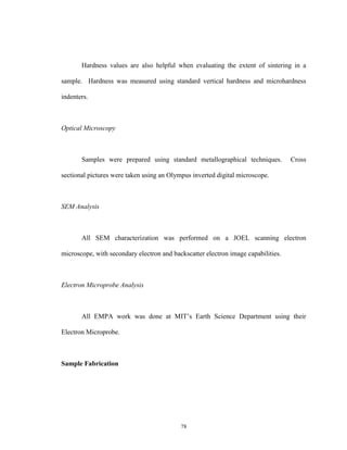 78
Hardness values are also helpful when evaluating the extent of sintering in a
sample. Hardness was measured using standard vertical hardness and microhardness
indenters.
Optical Microscopy
Samples were prepared using standard metallographical techniques. Cross
sectional pictures were taken using an Olympus inverted digital microscope.
SEM Analysis
All SEM characterization was performed on a JOEL scanning electron
microscope, with secondary electron and backscatter electron image capabilities.
Electron Microprobe Analysis
All EMPA work was done at MIT’s Earth Science Department using their
Electron Microprobe.
Sample Fabrication
 