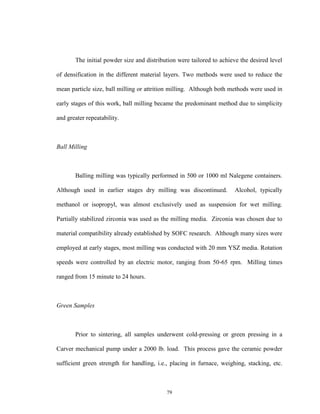 79
The initial powder size and distribution were tailored to achieve the desired level
of densification in the different material layers. Two methods were used to reduce the
mean particle size, ball milling or attrition milling. Although both methods were used in
early stages of this work, ball milling became the predominant method due to simplicity
and greater repeatability.
Ball Milling
Balling milling was typically performed in 500 or 1000 ml Nalegene containers.
Although used in earlier stages dry milling was discontinued. Alcohol, typically
methanol or isopropyl, was almost exclusively used as suspension for wet milling.
Partially stabilized zirconia was used as the milling media. Zirconia was chosen due to
material compatibility already established by SOFC research. Although many sizes were
employed at early stages, most milling was conducted with 20 mm YSZ media. Rotation
speeds were controlled by an electric motor, ranging from 50-65 rpm. Milling times
ranged from 15 minute to 24 hours.
Green Samples
Prior to sintering, all samples underwent cold-pressing or green pressing in a
Carver mechanical pump under a 2000 lb. load. This process gave the ceramic powder
sufficient green strength for handling, i.e., placing in furnace, weighing, stacking, etc.
 