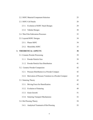 8
2.2. SOFC Material Component Selection 25
2.3. SOFC Cell Stacks 28
2.3.1. Evolution of SOFC Stack Designs 29
2.3.2. Tubular Designs 30
2.4. Thin Film Fabrication Processes 32
2.5. Layered SOFC Designs 34
2.5.1. Planar SOFC 34
2.5.2. Monolithic SOFC 35
3. THEORETICAL ASPECTS 38
3.1. Ceramic Powder Processing 39
3.1.1. Powder Particle Size 39
3.1.2. Powder Particle Size Distribution 41
3.2. Ceramic Powder Compaction 42
3.2.1. Pressure Distribution in a Powder Compact 42
3.2.2. Derivation of Pressure Variation in a Powder Compact 43
3.3. Sintering Theory 45
3.3.1. Driving Force for Densification 45
3.3.2. Evolution of Sintering 49
3.3.3. Grain Growth 51
3.3.4. Sintering Transport Mechanisms 52
3.4. Hot Pressing Theory 54
3.4.1. Analytical Treatment of Hot Pressing 55
 