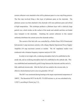 84
current collectors were attached to the cell by platinum paste in a two step firing process.
The first step involved firing a thin layer of platinum paste on the electrode. The
platinum screen was then attached to the electrode with more platinum paste and refired
at high temperatures. This technique produces a platinum layer with a relatively large
particle size, which resides on the surface of the anode and cathode and does not hinder
mass transport in the electrodes. Attaching the current collectors in this manner
uniformly distributes the current across the electrode surface.
The current of the fuel cells was controlled by a Perkin Elmer 263A Potentiostat/
Galvanostat (1 amp maximum current), with a Kepco Bipolar Operational Power Supply/
Amplifier (10 amp maximum current) as needed. The AC impedance studies were
conducted with a Solatron frequency response analyzer SI 1250.
In order to test single cells, a reducing atmosphere had to be established on the
anode side, and an oxidizing atmosphere had to be established on the cathode side. This
was established and maintained by gold O-rings between the electrode and the end of a
fully stabilized zirconia tube. After the fuel cell was sealed to the zirconia tube, its
effective electrochemical active area was generally 2.85 cm2
.
The OCV was monitored during heating to the target experimental temperature of
1000C. The theoretical OCV for the H2- 3% H2O mixture vs, air was calculated to be
1.038 V, according to Nernst (eq. 2.1).
 