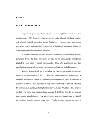 85
Chapter 5
RESULTS AND DISCUSSION
To produce high quality reliable cells, the hot pressing SOFC fabrication process
must maintain: a fully dense electrolyte, porous electrodes, adequate interfacial bonding,
and minimal material interactions during fabrication. Ensuring these requirements
necessitate careful and controlled examination of individual components before the
components can be combined into a single cell.
In order to determine the ideal processing conditions for the different material
component layers, the three components of focus in this study, anode, cathode and
electrolyte, were initially studied independently. Only after establishing individual
densification characteristics, were the components combined and studied in tandem.
Although further details are given below, the experimental approach is outlined
presently and is summarized in Fig. 5.1. Initially a moderate pressure was selected. A
moderate pressure was chosen so that in the future the pressure could be increased or
decreased as needed. This pressure was used for all components to establish a baseline
for comparison. Secondly, a starting temperature was chosen. After this, a hold time was
verified. The initial time was considered adequate if double the time did not give any
gross microstructural changes. Next a temperature range was iterated upon to establish
the minimum possible process temperature. Finally, secondary parameters such as
 
