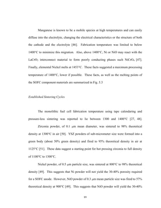 89
Manganese is known to be a mobile species at high temperatures and can easily
diffuse into the electrolyte, changing the electrical characteristics or the structure of both
the cathode and the electrolyte [46]. Fabrication temperature was limited to below
1400C to minimize this migration. Also, above 1400C, Ni or NiO may react with the
LaCrO3 interconnect material to form poorly conducting phases such NiCrO4 [47].
Finally, elemental Nickel melts at 1453C. These facts suggested a maximum processing
temperature of 1400C, lower if possible. These facts, as well as the melting points of
the SOFC component materials are summarized in Fig. 5.3
Established Sintering Cycles
The monolithic fuel cell fabrication temperature using tape calendaring and
pressure-less sintering was reported to lie between 1300 and 1400C [27, 48].
Zirconia powder, of 0.1 m mean diameter, was sintered to 98% theoretical
density at 1300C in air [50]. YSZ powders of sub-micrometer size were formed into a
green body (about 50% green density) and fired to 95% theoretical density in air at
1125C [51]. These data suggest a starting point for hot pressing zirconia to full density
of 1100C to 1300C.
Nickel powder, of 0.5 m particle size, was sintered at 800C to 98% theoretical
density [49]. This suggests that Ni powder will not yield the 30-40% porosity required
for a SOFC anode. However, NiO powder of 0.3 m mean particle size was fired to 57%
theoretical density at 900C [49]. This suggests that NiO powder will yield the 30-40%
 