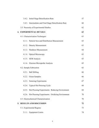 9
3.4.2. Initial Stage Densification Rate 57
3.4.3. Intermediate and Final Stage Densification Rate 60
3.5. Necessity of Experimental Studies 62
4. EXPERIMENTAL DETAILS 63
4.1. Characterization Techniques 63
4.1.1. Particle Size and Distribution Measurement 63
4.1.2. Density Measurement 63
4.1.3. Hardness Measurement 64
4.1.4. Optical Microscopy 65
4.1.5. SEM Analysis 65
4.1.6. Electron Microprobe Analysis 65
4.2. Sample Fabrication 65
4.2.1. Ball Milling 66
4.2.2. Green Samples 66
4.2.3. Sintering Experiments 67
4.2.4. Typical Hot Pressing Cycle 68
4.2.5. Hot Pressing Experiments: Reducing Environment 68
4.2.6. Hot Pressing Experiments: Oxidizing Environment 70
4.3. Electrochemical Characterization 70
5. RESULTS AND DISCUSSION 72
5.1. Experimental Regime 73
5.1.1. Equipment Limits 74
 